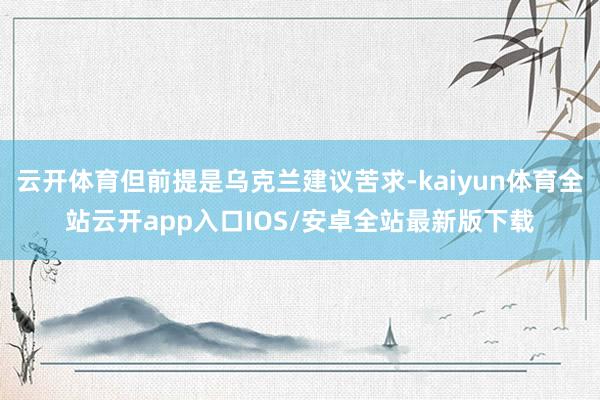 云开体育但前提是乌克兰建议苦求-kaiyun体育全站云开app入口IOS/安卓全站最新版下载