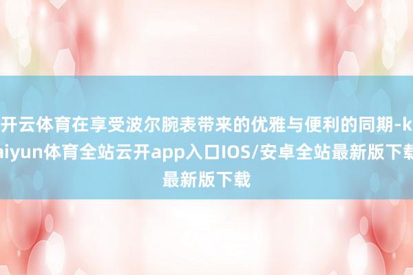 开云体育在享受波尔腕表带来的优雅与便利的同期-kaiyun体育全站云开app入口IOS/安卓全站最新版下载