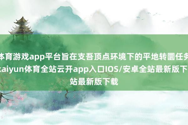 体育游戏app平台旨在支吾顶点环境下的平地转圜任务-kaiyun体育全站云开app入口IOS/安卓全站最新版下载