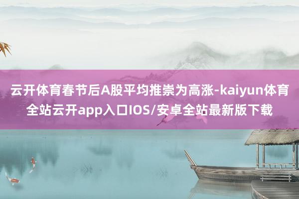 云开体育春节后A股平均推崇为高涨-kaiyun体育全站云开app入口IOS/安卓全站最新版下载