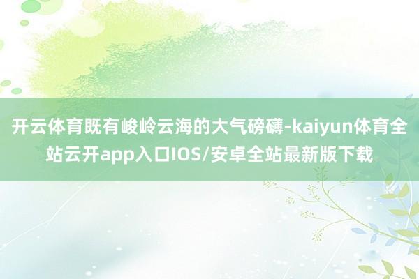 开云体育既有峻岭云海的大气磅礴-kaiyun体育全站云开app入口IOS/安卓全站最新版下载