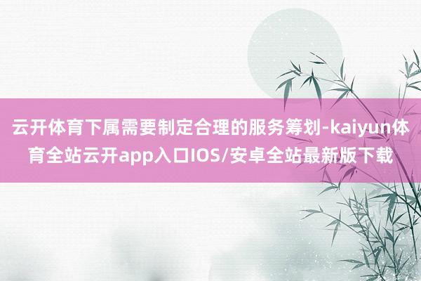 云开体育下属需要制定合理的服务筹划-kaiyun体育全站云开app入口IOS/安卓全站最新版下载