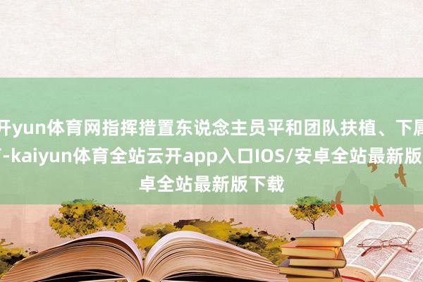 开yun体育网指挥措置东说念主员平和团队扶植、下属培育-kaiyun体育全站云开app入口IOS/安卓全站最新版下载