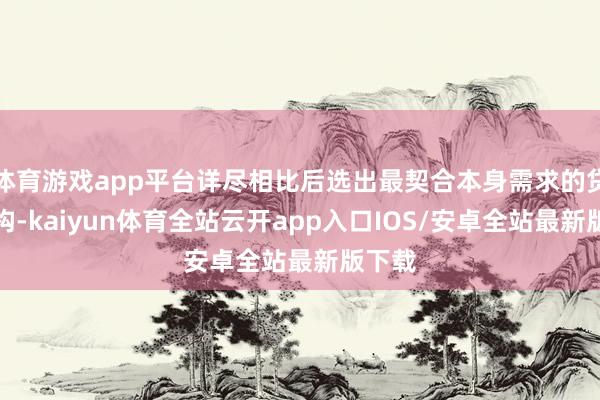 体育游戏app平台详尽相比后选出最契合本身需求的贷款机构-kaiyun体育全站云开app入口IOS/安卓全站最新版下载