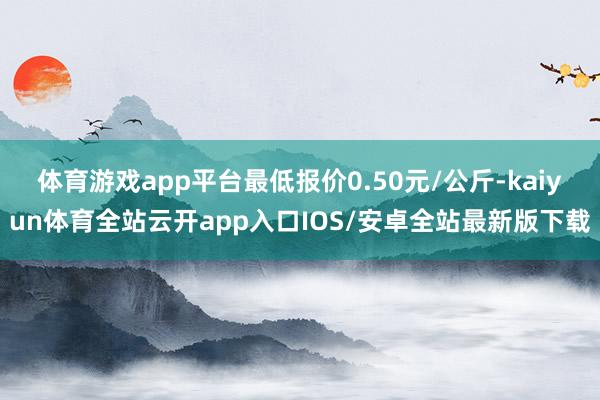 体育游戏app平台最低报价0.50元/公斤-kaiyun体育全站云开app入口IOS/安卓全站最新版下载