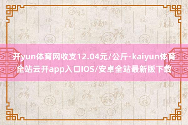 开yun体育网收支12.04元/公斤-kaiyun体育全站云开app入口IOS/安卓全站最新版下载