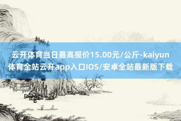 云开体育当日最高报价15.00元/公斤-kaiyun体育全站云开app入口IOS/安卓全站最新版下载