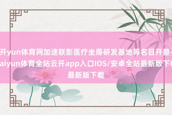 开yun体育网加速联影医疗坐蓐研发基地等名目开垦-kaiyun体育全站云开app入口IOS/安卓全站最新版下载