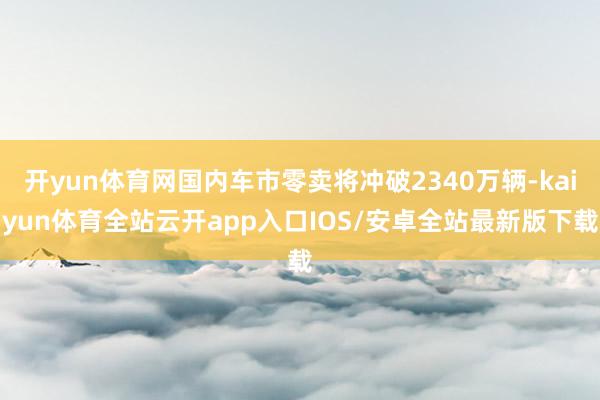 开yun体育网国内车市零卖将冲破2340万辆-kaiyun体育全站云开app入口IOS/安卓全站最新版下载
