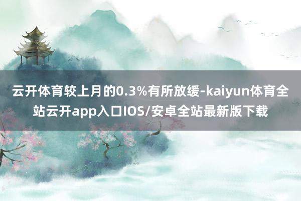 云开体育较上月的0.3%有所放缓-kaiyun体育全站云开app入口IOS/安卓全站最新版下载