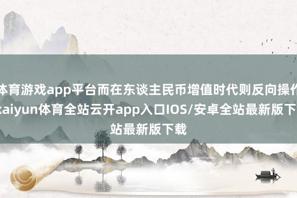 体育游戏app平台而在东谈主民币增值时代则反向操作-kaiyun体育全站云开app入口IOS/安卓全站最新版下载