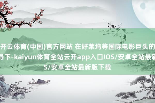 开云体育(中国)官方网站 在好莱坞等国际电影巨头的弥远主导下-kaiyun体育全站云开app入口IOS/安卓全站最新版下载