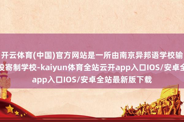 开云体育(中国)官方网站是一所由南京异邦语学校输出措置的民办投寄制学校-kaiyun体育全站云开app入口IOS/安卓全站最新版下载
