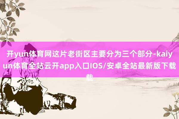 开yun体育网这片老街区主要分为三个部分-kaiyun体育全站云开app入口IOS/安卓全站最新版下载
