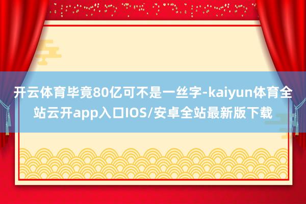 开云体育毕竟80亿可不是一丝字-kaiyun体育全站云开app入口IOS/安卓全站最新版下载