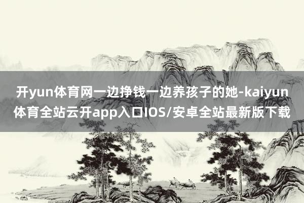 开yun体育网一边挣钱一边养孩子的她-kaiyun体育全站云开app入口IOS/安卓全站最新版下载