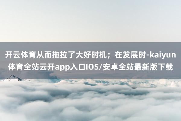 开云体育从而拖拉了大好时机；在发展时-kaiyun体育全站云开app入口IOS/安卓全站最新版下载