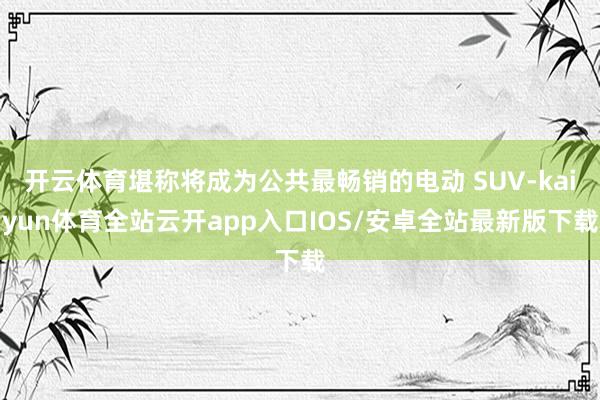 开云体育堪称将成为公共最畅销的电动 SUV-kaiyun体育全站云开app入口IOS/安卓全站最新版下载