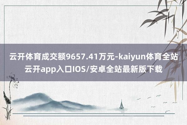 云开体育成交额9657.41万元-kaiyun体育全站云开app入口IOS/安卓全站最新版下载