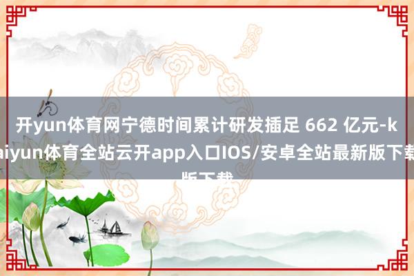 开yun体育网宁德时间累计研发插足 662 亿元-kaiyun体育全站云开app入口IOS/安卓全站最新版下载