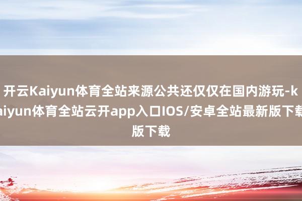 开云Kaiyun体育全站来源公共还仅仅在国内游玩-kaiyun体育全站云开app入口IOS/安卓全站最新版下载