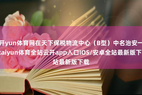 开yun体育网在天下保税物流中心（B型）中名治安一-kaiyun体育全站云开app入口IOS/安卓全站最新版下载