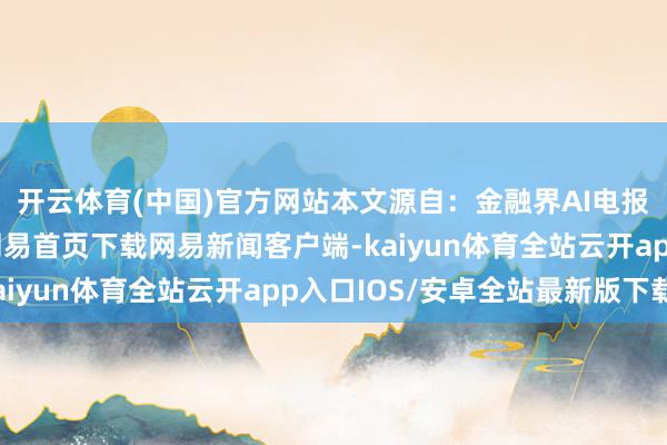 开云体育(中国)官方网站本文源自：金融界AI电报/阅读下一篇/复返网易首页下载网易新闻客户端-kaiyun体育全站云开app入口IOS/安卓全站最新版下载