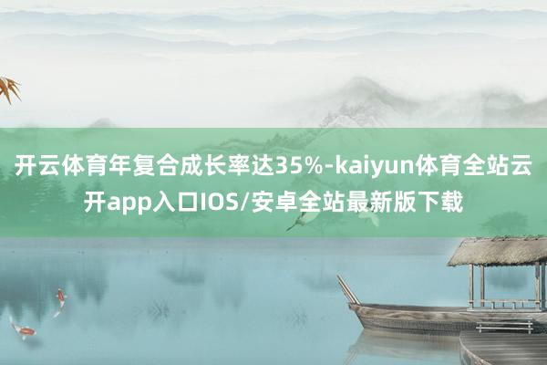 开云体育年复合成长率达35%-kaiyun体育全站云开app入口IOS/安卓全站最新版下载