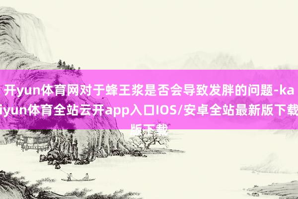 开yun体育网对于蜂王浆是否会导致发胖的问题-kaiyun体育全站云开app入口IOS/安卓全站最新版下载