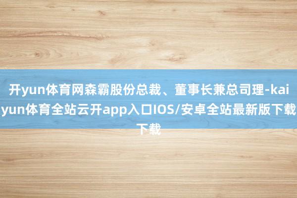 开yun体育网森霸股份总裁、董事长兼总司理-kaiyun体育全站云开app入口IOS/安卓全站最新版下载