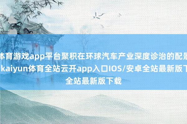 体育游戏app平台聚积在环球汽车产业深度诊治的配景下-kaiyun体育全站云开app入口IOS/安卓全站最新版下载