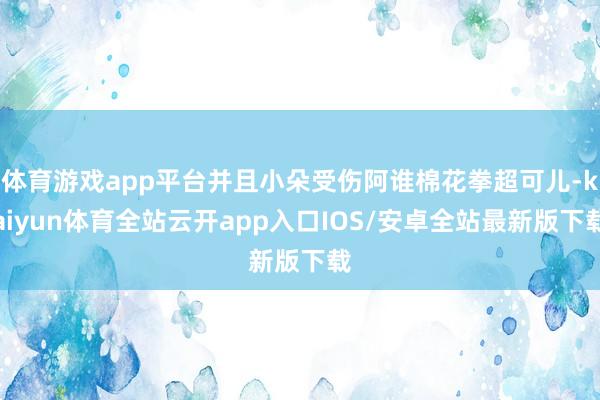 体育游戏app平台并且小朵受伤阿谁棉花拳超可儿-kaiyun体育全站云开app入口IOS/安卓全站最新版下载