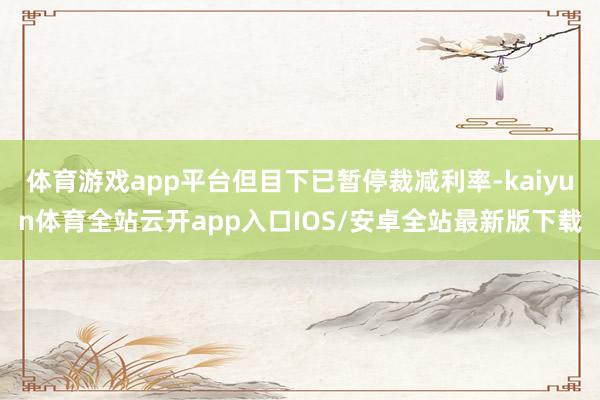体育游戏app平台但目下已暂停裁减利率-kaiyun体育全站云开app入口IOS/安卓全站最新版下载