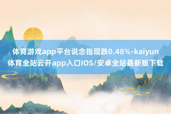 体育游戏app平台说念指现跌0.48%-kaiyun体育全站云开app入口IOS/安卓全站最新版下载
