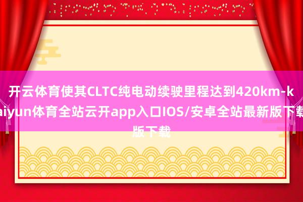 开云体育使其CLTC纯电动续驶里程达到420km-kaiyun体育全站云开app入口IOS/安卓全站最新版下载