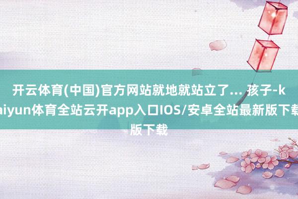 开云体育(中国)官方网站就地就站立了... 孩子-kaiyun体育全站云开app入口IOS/安卓全站最新版下载
