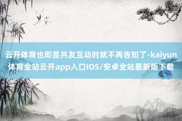 云开体育也即是共友互动时就不再告知了-kaiyun体育全站云开app入口IOS/安卓全站最新版下载