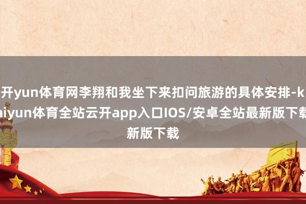 开yun体育网李翔和我坐下来扣问旅游的具体安排-kaiyun体育全站云开app入口IOS/安卓全站最新版下载