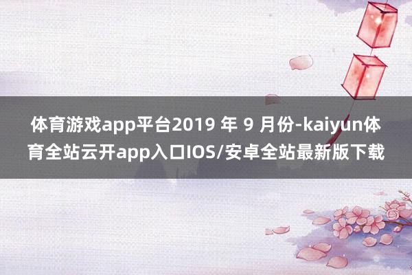 体育游戏app平台2019 年 9 月份-kaiyun体育全站云开app入口IOS/安卓全站最新版下载
