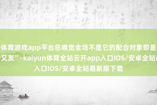 体育游戏app平台总嗅觉全场不是它的配合对象即是它的“老一又友”-kaiyun体育全站云开app入口IOS/安卓全站最新版下载