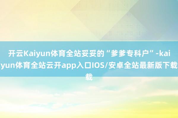 开云Kaiyun体育全站妥妥的“爹爹专科户”-kaiyun体育全站云开app入口IOS/安卓全站最新版下载