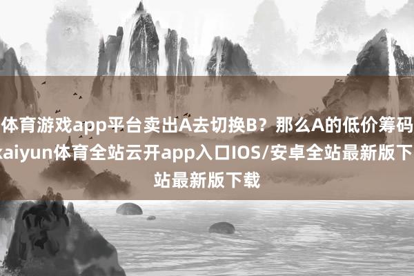 体育游戏app平台卖出A去切换B？那么A的低价筹码-kaiyun体育全站云开app入口IOS/安卓全站最新版下载