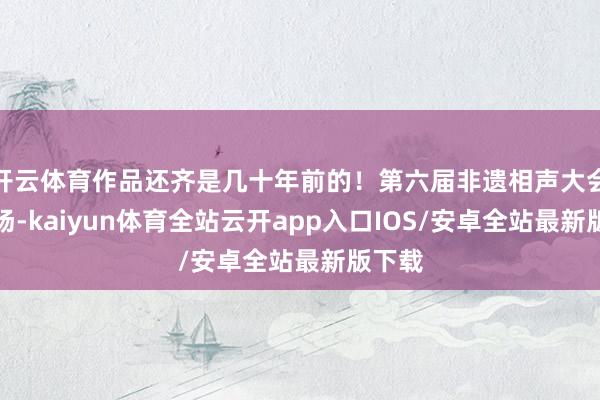 开云体育作品还齐是几十年前的！第六届非遗相声大会第二场-kaiyun体育全站云开app入口IOS/安卓全站最新版下载