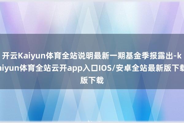 开云Kaiyun体育全站说明最新一期基金季报露出-kaiyun体育全站云开app入口IOS/安卓全站最新版下载