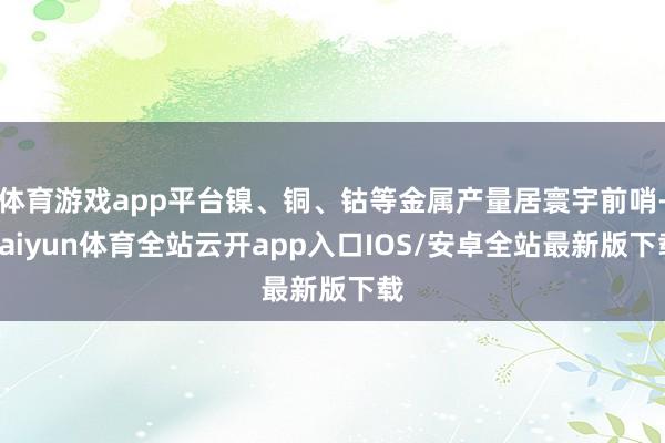 体育游戏app平台镍、铜、钴等金属产量居寰宇前哨-kaiyun体育全站云开app入口IOS/安卓全站最新版下载