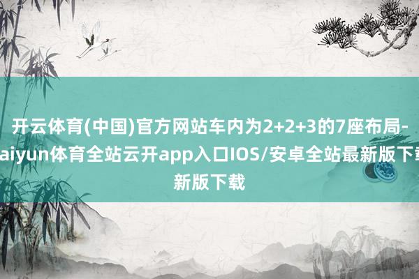 开云体育(中国)官方网站车内为2+2+3的7座布局-kaiyun体育全站云开app入口IOS/安卓全站最新版下载