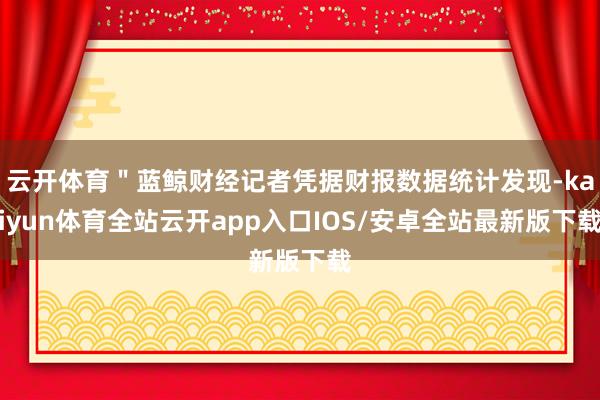 云开体育＂蓝鲸财经记者凭据财报数据统计发现-kaiyun体育全站云开app入口IOS/安卓全站最新版下载