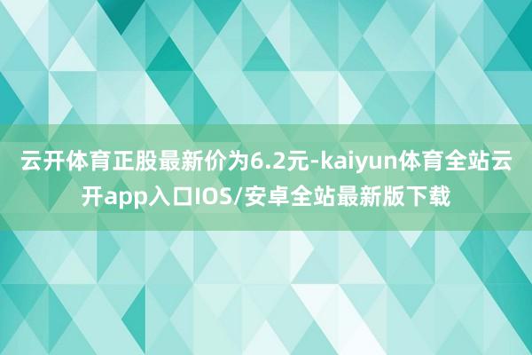 云开体育正股最新价为6.2元-kaiyun体育全站云开app入口IOS/安卓全站最新版下载
