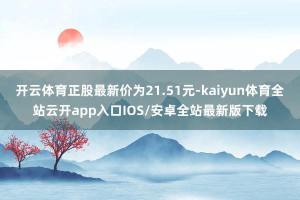 开云体育正股最新价为21.51元-kaiyun体育全站云开app入口IOS/安卓全站最新版下载