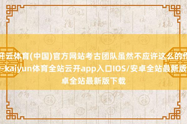 开云体育(中国)官方网站考古团队虽然不应许这么的作念法-kaiyun体育全站云开app入口IOS/安卓全站最新版下载